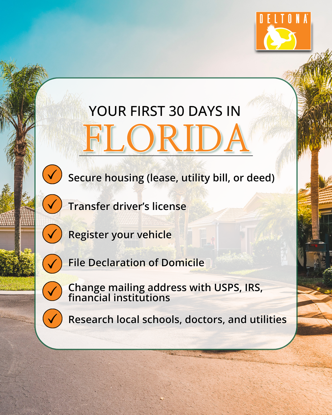 First 30 days checklist A checklist for "Your first 30 days in Florida" ● Secure housing (lease, utility bill, or deed) ● Transfer driver’s license ● Register your vehicle ● Register to vote ● File Declaration of Domicile ● Change mailing address with USPS, IRS, financial institutions ● Research local schools, doctors, and utilities. ● Secure housing (lease, utility bill, or deed) ● Transfer driver’s license ● Register your vehicle ● Register to vote ● File Declaration of Domicile ● Change mailing address with USPS, IRS, financial institutions ● Research local schools, doctors, and utilities.